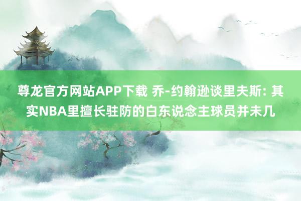 尊龙官方网站APP下载 乔-约翰逊谈里夫斯: 其实NBA里擅长驻防的白东说念主球员并未几