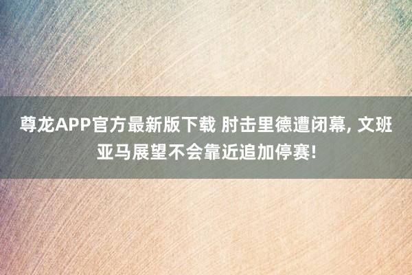 尊龙APP官方最新版下载 肘击里德遭闭幕, 文班亚马展望不会靠近追加停赛!