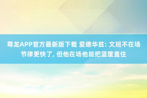 尊龙APP官方最新版下载 爱德华兹: 文班不在场节律更快了, 但他在场他能把篮筐盖住