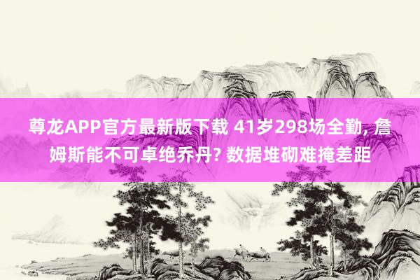 尊龙APP官方最新版下载 41岁298场全勤, 詹姆斯能不可卓绝乔丹? 数据堆砌难掩差距