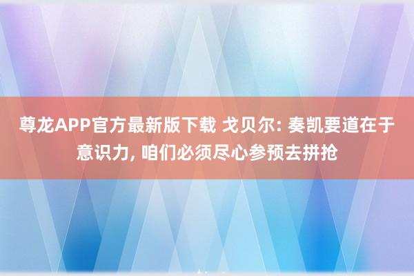 尊龙APP官方最新版下载 戈贝尔: 奏凯要道在于意识力, 咱们必须尽心参预去拼抢