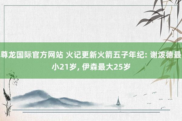 尊龙国际官方网站 火记更新火箭五子年纪: 谢泼德最小21岁, 伊森最大25岁