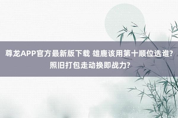 尊龙APP官方最新版下载 雄鹿该用第十顺位选谁? 照旧打包走动换即战力?