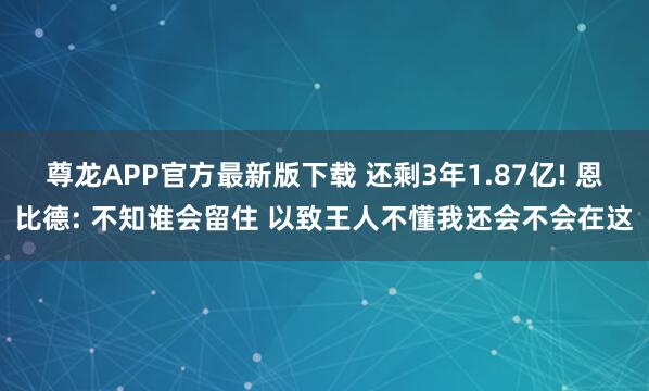 尊龙APP官方最新版下载 还剩3年1.87亿! 恩比德: 不知谁会留住 以致王人不懂我还会不会在这