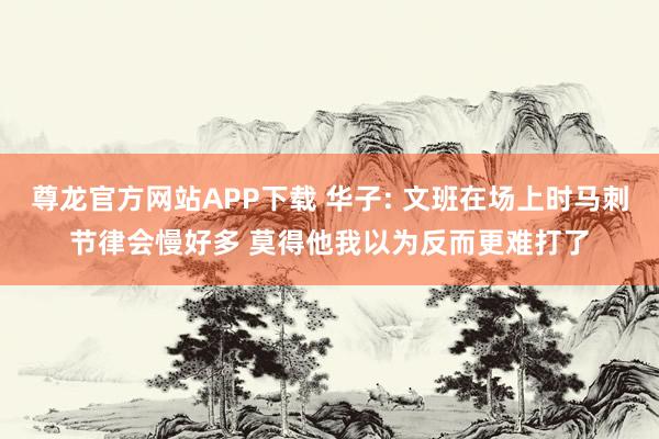 尊龙官方网站APP下载 华子: 文班在场上时马刺节律会慢好多 莫得他我以为反而更难打了