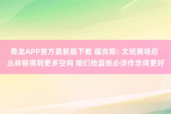 尊龙APP官方最新版下载 福克斯: 文班离场后 丛林狼得到更多空间 咱们抢篮板必须作念得更好
