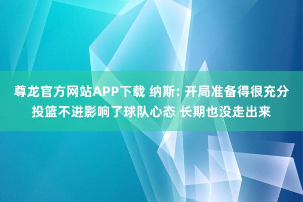 尊龙官方网站APP下载 纳斯: 开局准备得很充分投篮不进影响了球队心态 长期也没走出来