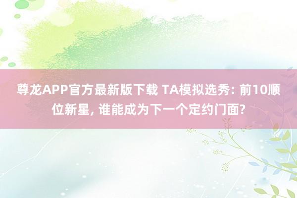 尊龙APP官方最新版下载 TA模拟选秀: 前10顺位新星, 谁能成为下一个定约门面?