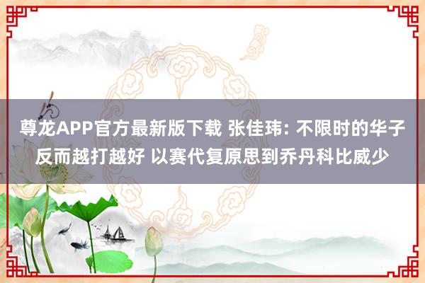 尊龙APP官方最新版下载 张佳玮: 不限时的华子反而越打越好 以赛代复原思到乔丹科比威少