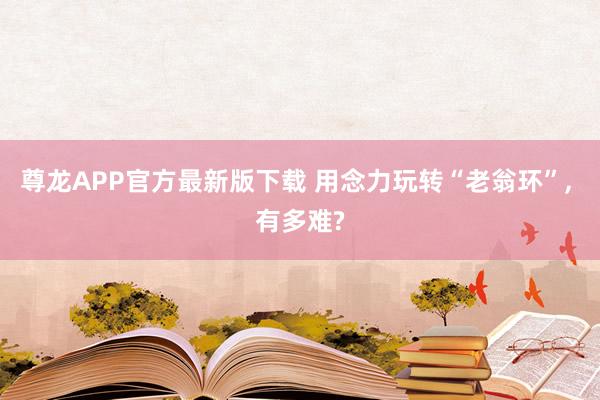 尊龙APP官方最新版下载 用念力玩转“老翁环”, 有多难?