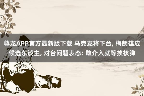 尊龙APP官方最新版下载 马克龙将下台, 梅朗雄成候选东谈主, 对台问题表态: 敢介入就等挨核弹