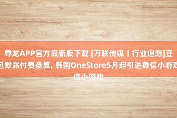 尊龙APP官方最新版下载 [万联传媒丨行业追踪]豆包败露付费盘算, 韩国OneStore5月起引进微信小游戏