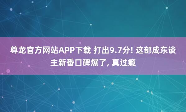 尊龙官方网站APP下载 打出9.7分! 这部成东谈主新番口碑爆了, 真过瘾