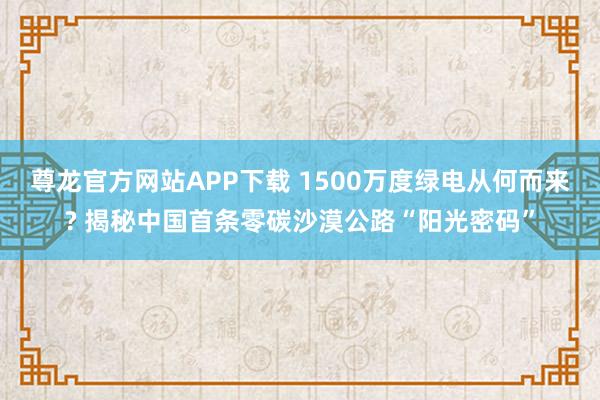 尊龙官方网站APP下载 1500万度绿电从何而来? 揭秘中国首条零碳沙漠公路“阳光密码”