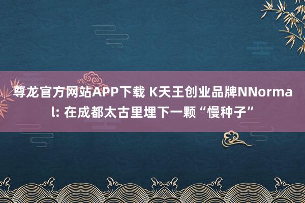 尊龙官方网站APP下载 K天王创业品牌NNormal: 在成都太古里埋下一颗“慢种子”