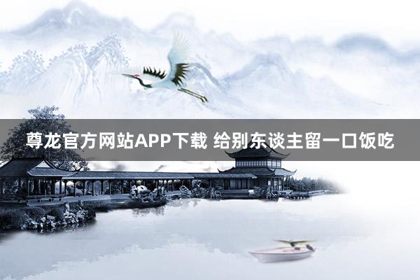 尊龙官方网站APP下载 给别东谈主留一口饭吃
