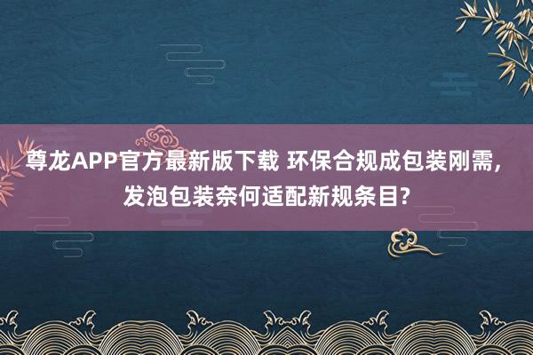 尊龙APP官方最新版下载 环保合规成包装刚需, 发泡包装奈何适配新规条目?