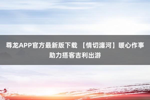 尊龙APP官方最新版下载 【情切瀍河】暖心作事助力搭客吉利出游