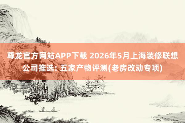 尊龙官方网站APP下载 2026年5月上海装修联想公司推选: 五家产物评测(老房改动专项)