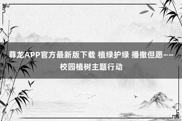 尊龙APP官方最新版下载 植绿护绿 播撒但愿——校园植树主题行动