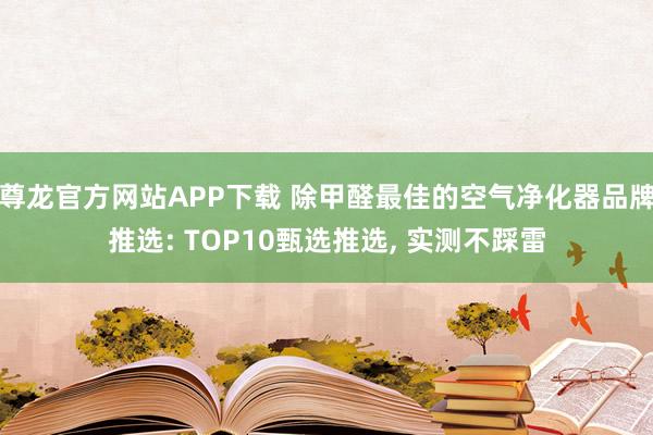 尊龙官方网站APP下载 除甲醛最佳的空气净化器品牌推选: TOP10甄选推选, 实测不踩雷