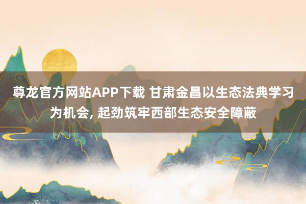 尊龙官方网站APP下载 甘肃金昌以生态法典学习为机会, 起劲筑牢西部生态安全障蔽