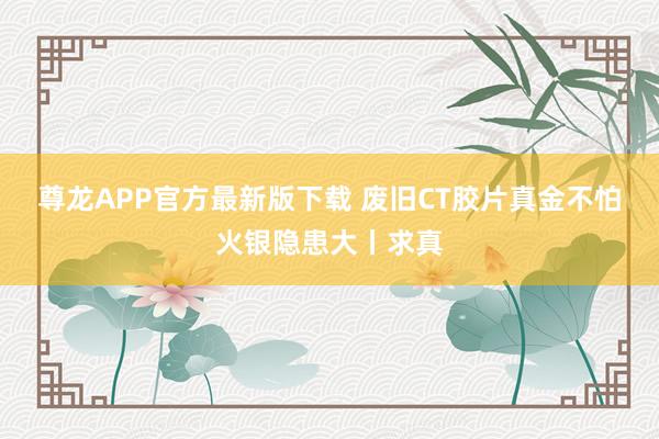 尊龙APP官方最新版下载 废旧CT胶片真金不怕火银隐患大丨求真