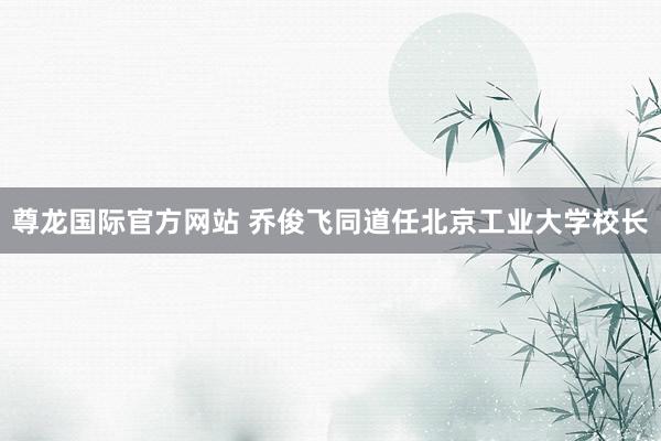 尊龙国际官方网站 乔俊飞同道任北京工业大学校长