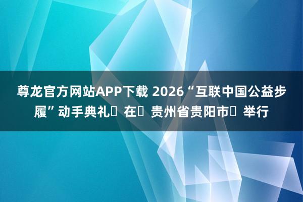 尊龙官方网站APP下载 2026“互联中国公益步履”动手典礼在贵州省贵阳市举行