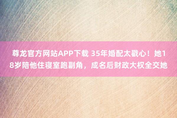 尊龙官方网站APP下载 35年婚配太戳心!她18岁陪他住寝室跑副角,成名后财政大权全交她