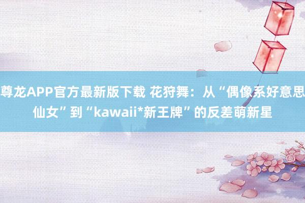 尊龙APP官方最新版下载 花狩舞:从“偶像系好意思仙女”到“kawaii*新王牌”的反差萌新星