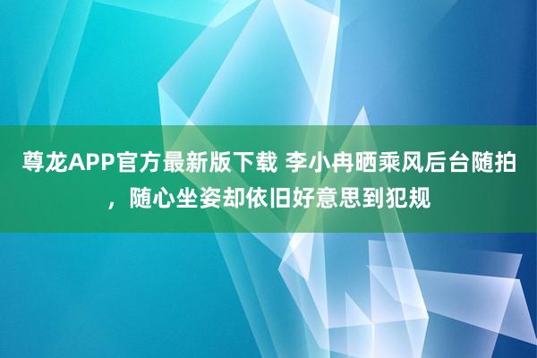 尊龙APP官方最新版下载 李小冉晒乘风后台随拍,随心坐姿却依旧好意思到犯规