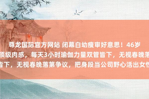 尊龙国际官方网站 闭幕白幼瘦审好意思!46岁柳岩靠鸡胸西兰花练出顶级肉感,每天3小时瑜伽力量双管皆下,无视春晚落第争议,把身段当公司野心活出女性最飒时势