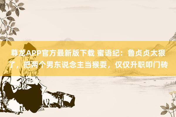 尊龙APP官方最新版下载 蜜语纪:鲁贞贞太狠了,把两个男东说念主当猴耍,仅仅升职叩门砖