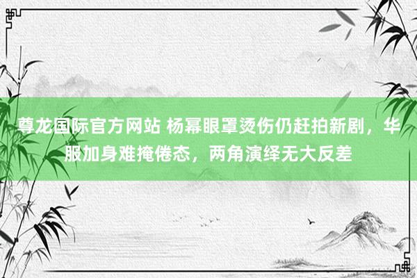 尊龙国际官方网站 杨幂眼罩烫伤仍赶拍新剧,华服加身难掩倦态,两角演绎无大反差