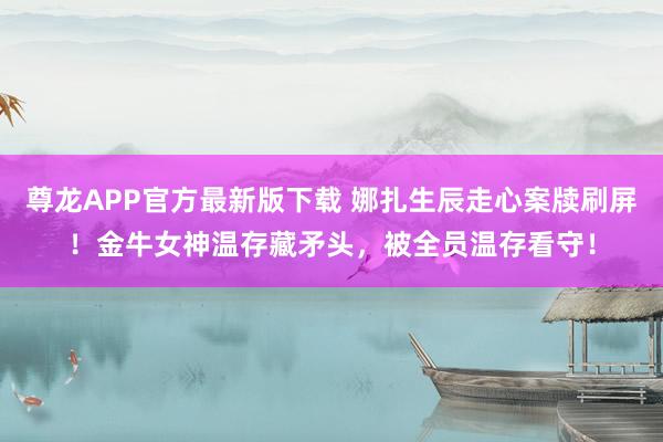 尊龙APP官方最新版下载 娜扎生辰走心案牍刷屏!金牛女神温存藏矛头,被全员温存看守!