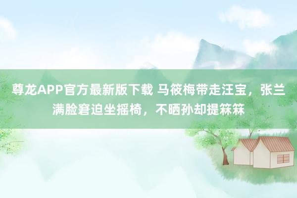 尊龙APP官方最新版下载 马筱梅带走汪宝,张兰满脸窘迫坐摇椅,不晒孙却提箖箖