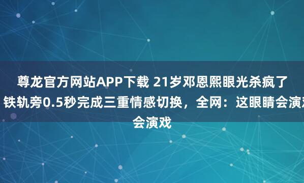尊龙官方网站APP下载 21岁邓恩熙眼光杀疯了!铁轨旁0.5秒完成三重情感切换,全网:这眼睛会演戏