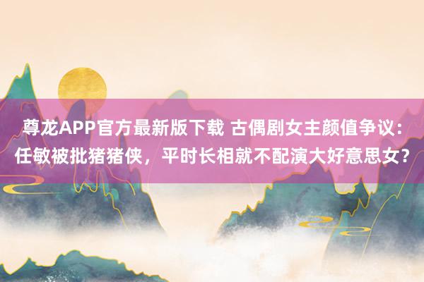 尊龙APP官方最新版下载 古偶剧女主颜值争议:任敏被批猪猪侠,平时长相就不配演大好意思女?