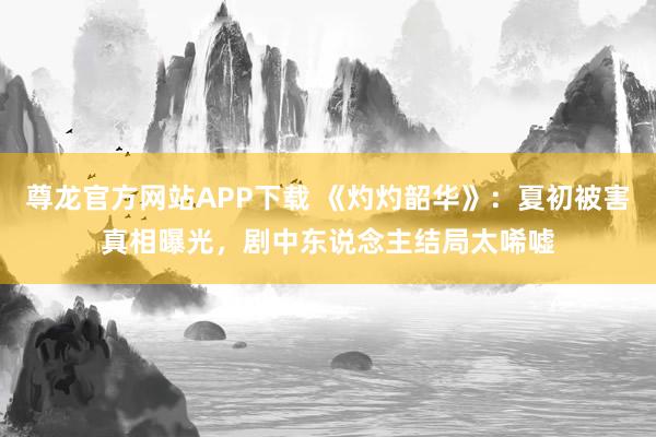 尊龙官方网站APP下载 《灼灼韶华》:夏初被害真相曝光,剧中东说念主结局太唏嘘