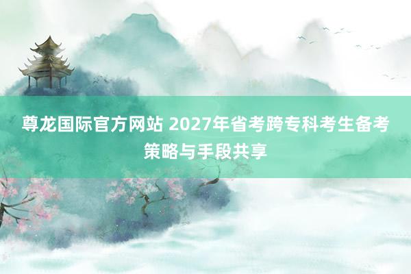 尊龙国际官方网站 2027年省考跨专科考生备考策略与手段共享