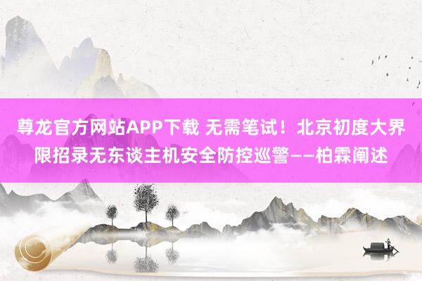 尊龙官方网站APP下载 无需笔试!北京初度大界限招录无东谈主机安全防控巡警——柏霖阐述