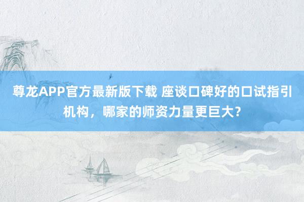 尊龙APP官方最新版下载 座谈口碑好的口试指引机构,哪家的师资力量更巨大?