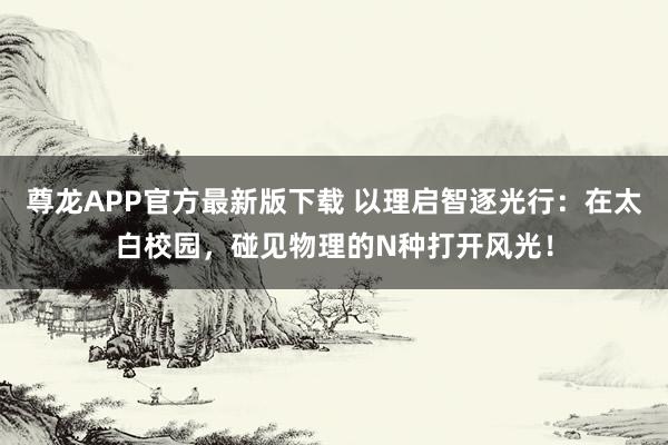 尊龙APP官方最新版下载 以理启智逐光行:在太白校园,碰见物理的N种打开风光!