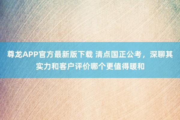 尊龙APP官方最新版下载 清点国正公考,深聊其实力和客户评价哪个更值得暖和