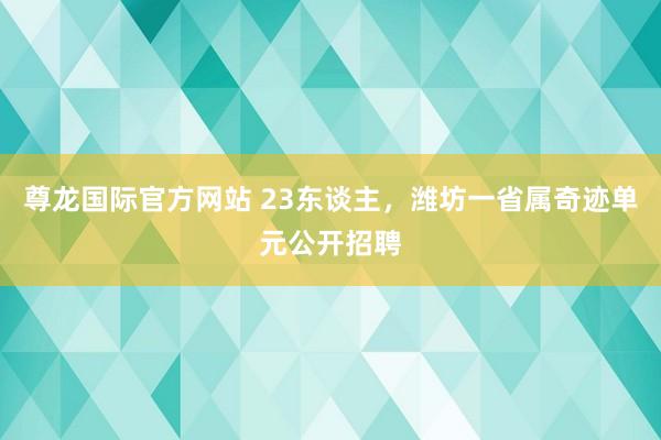 尊龙国际官方网站 23东谈主，潍坊一省属奇迹单元公开招聘