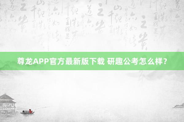 尊龙APP官方最新版下载 研趣公考怎么样?