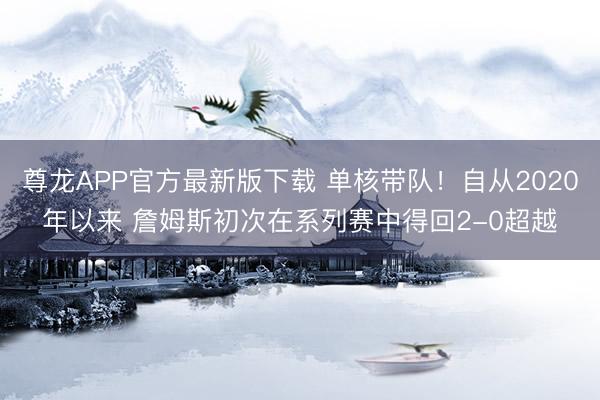 尊龙APP官方最新版下载 单核带队!自从2020年以来 詹姆斯初次在系列赛中得回2-0超越