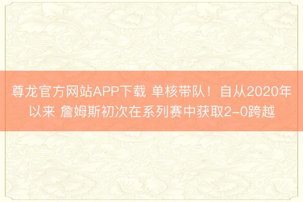 尊龙官方网站APP下载 单核带队!自从2020年以来 詹姆斯初次在系列赛中获取2-0跨越