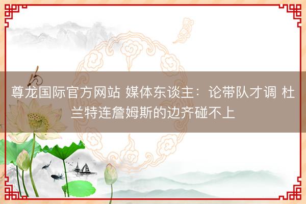 尊龙国际官方网站 媒体东谈主:论带队才调 杜兰特连詹姆斯的边齐碰不上